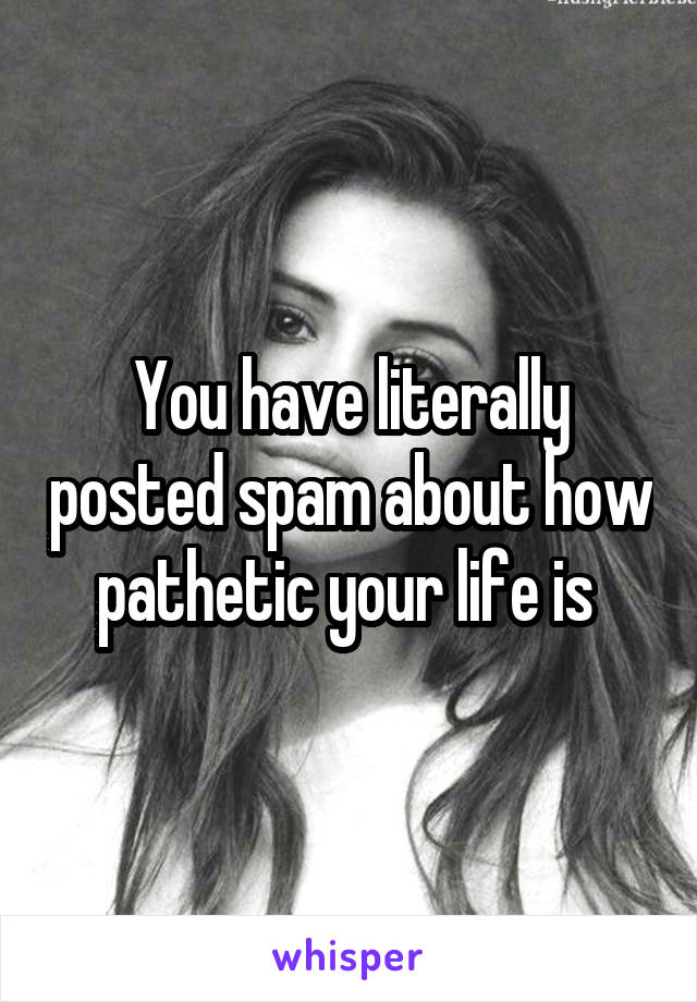 You have literally posted spam about how pathetic your life is 