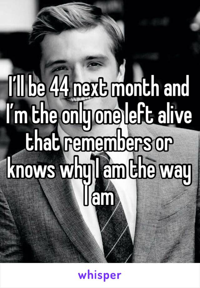 I’ll be 44 next month and I’m the only one left alive that remembers or knows why I am the way I am