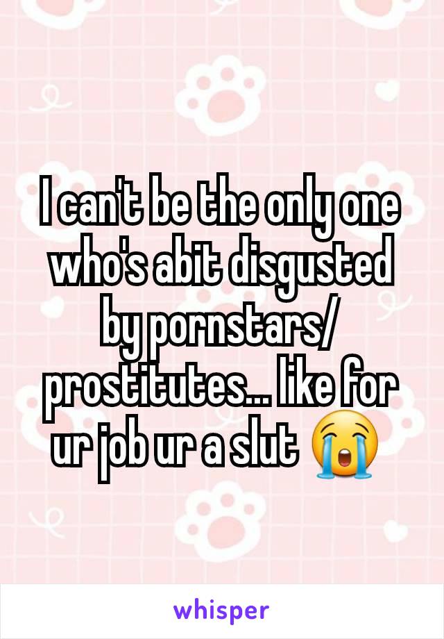 I can't be the only one who's abit disgusted by pornstars/prostitutes... like for ur job ur a slut 😭 