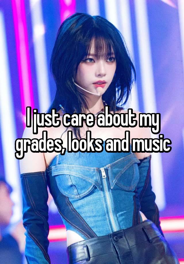 I just care about my grades, looks and music