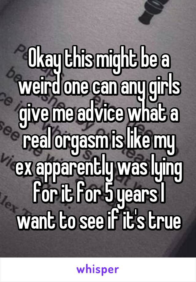 Okay this might be a weird one can any girls give me advice what a real orgasm is like my ex apparently was lying for it for 5 years I want to see if it's true