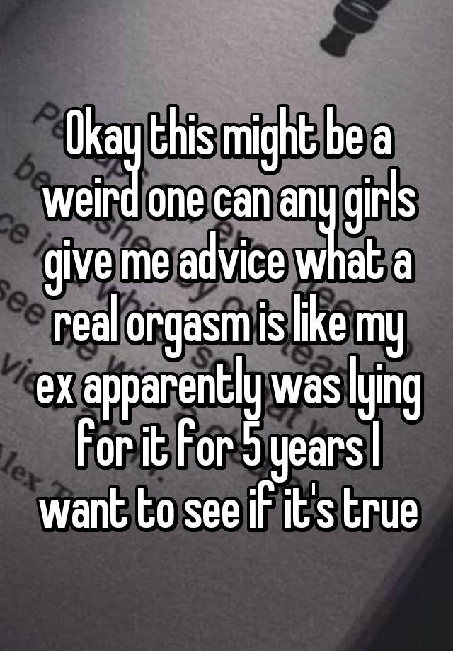 Okay this might be a weird one can any girls give me advice what a real orgasm is like my ex apparently was lying for it for 5 years I want to see if it's true