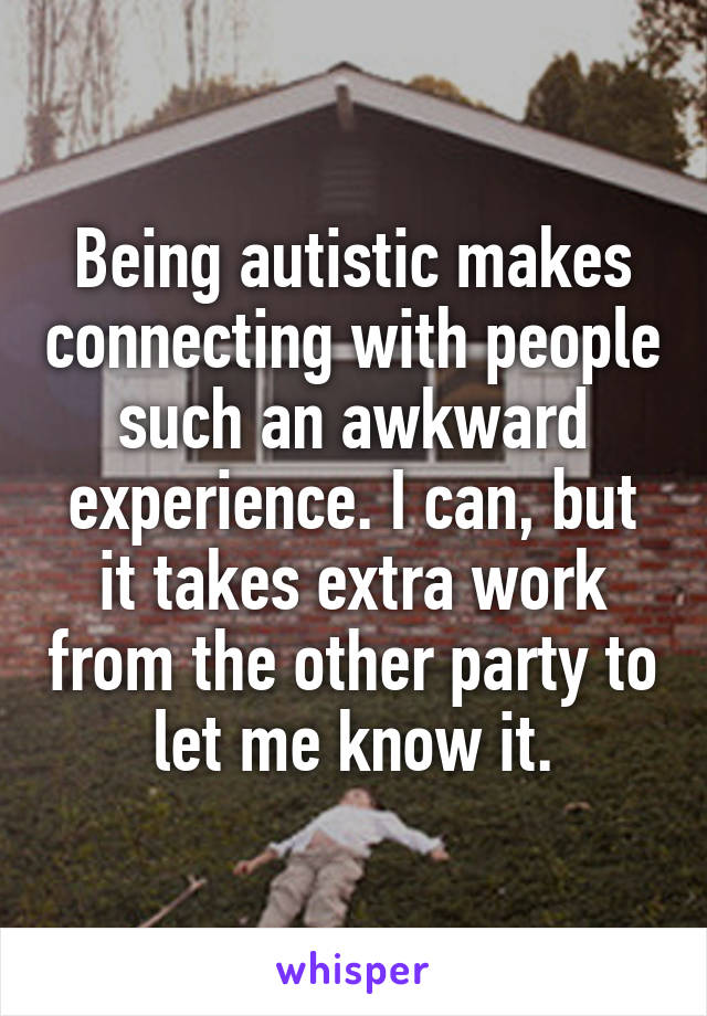 Being autistic makes connecting with people such an awkward experience. I can, but it takes extra work from the other party to let me know it.