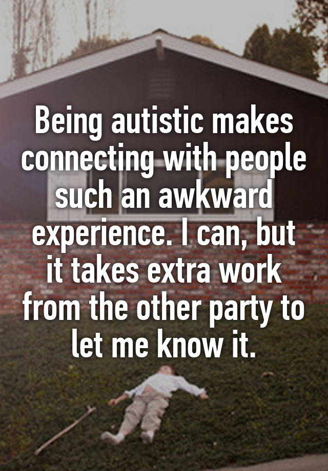 Being autistic makes connecting with people such an awkward experience. I can, but it takes extra work from the other party to let me know it.