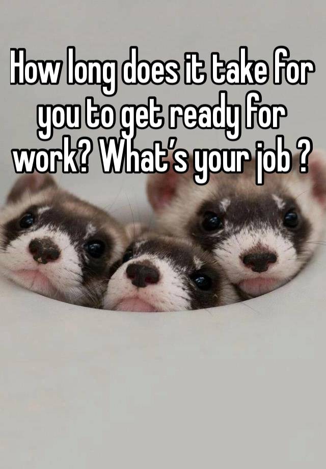 How long does it take for you to get ready for work? What’s your job ?