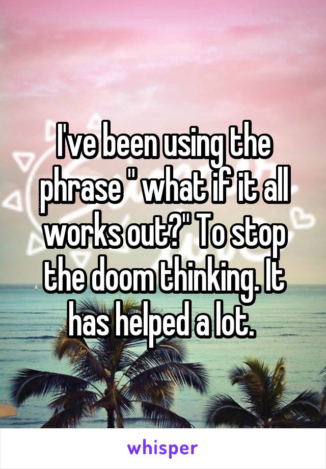 I've been using the phrase " what if it all works out?" To stop the doom thinking. It has helped a lot. 