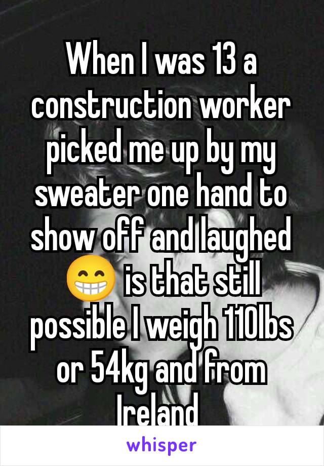 When I was 13 a construction worker picked me up by my sweater one hand to show off and laughed 😁 is that still possible I weigh 110lbs or 54kg and from Ireland 