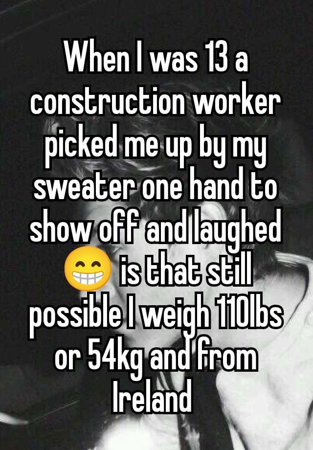 When I was 13 a construction worker picked me up by my sweater one hand to show off and laughed 😁 is that still possible I weigh 110lbs or 54kg and from Ireland 