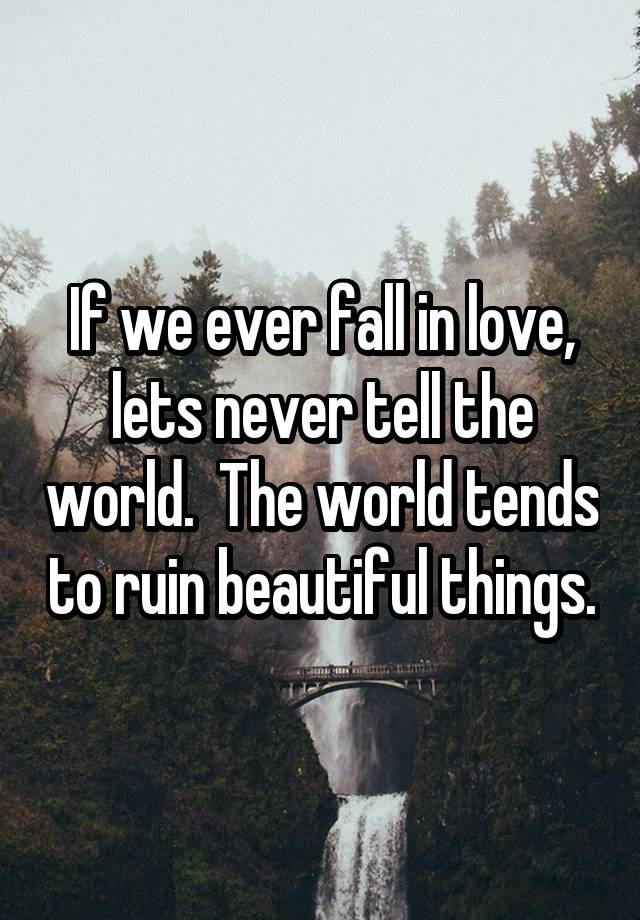 If we ever fall in love, lets never tell the world.  The world tends to ruin beautiful things.