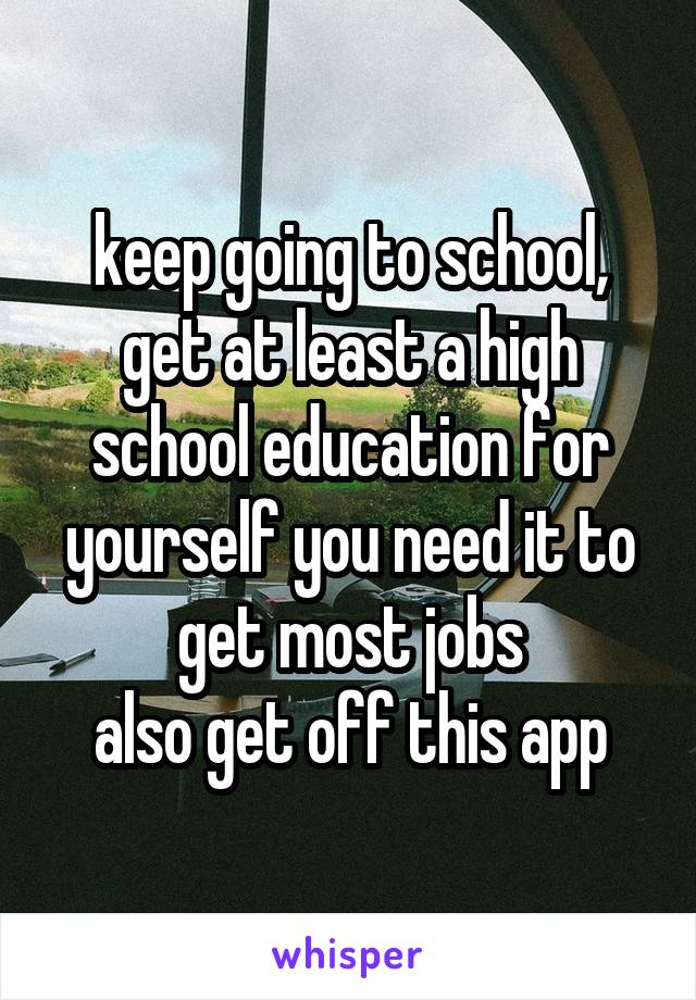 keep going to school, get at least a high school education for yourself you need it to get most jobs
also get off this app