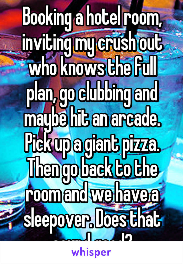 Booking a hotel room, inviting my crush out who knows the full plan, go clubbing and maybe hit an arcade. Pick up a giant pizza. Then go back to the room and we have a sleepover. Does that sound good?