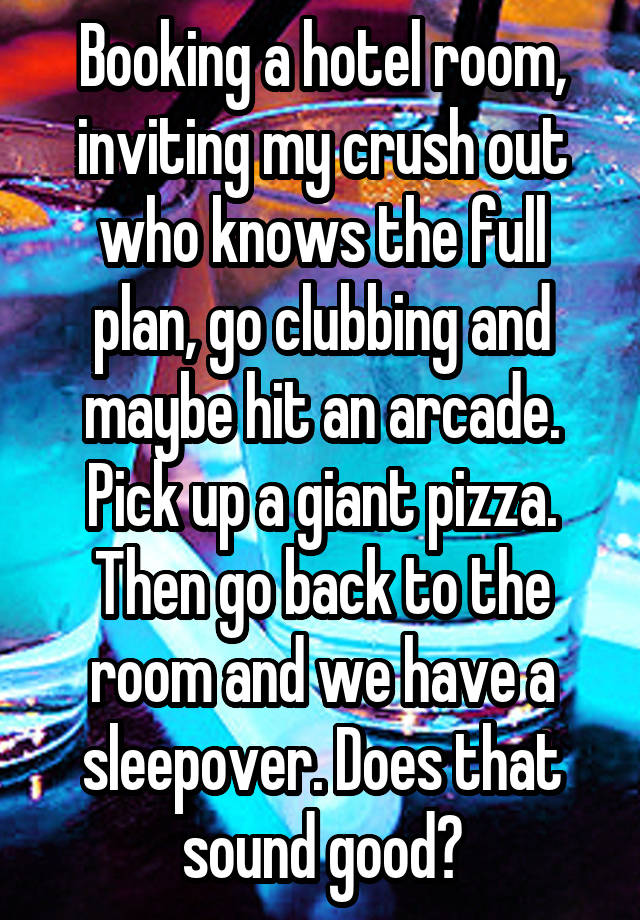 Booking a hotel room, inviting my crush out who knows the full plan, go clubbing and maybe hit an arcade. Pick up a giant pizza. Then go back to the room and we have a sleepover. Does that sound good?