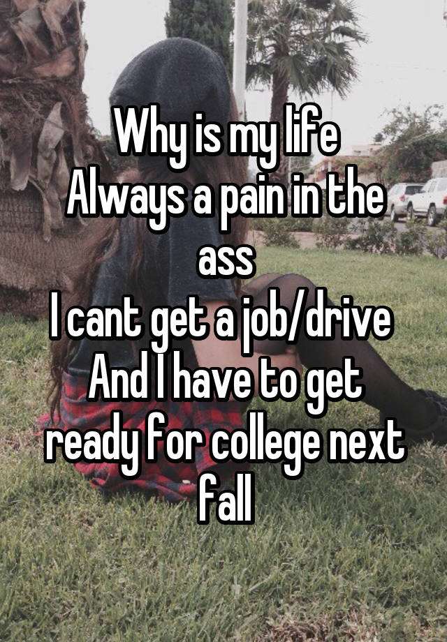 Why is my life
Always a pain in the ass
I cant get a job/drive 
And I have to get ready for college next fall