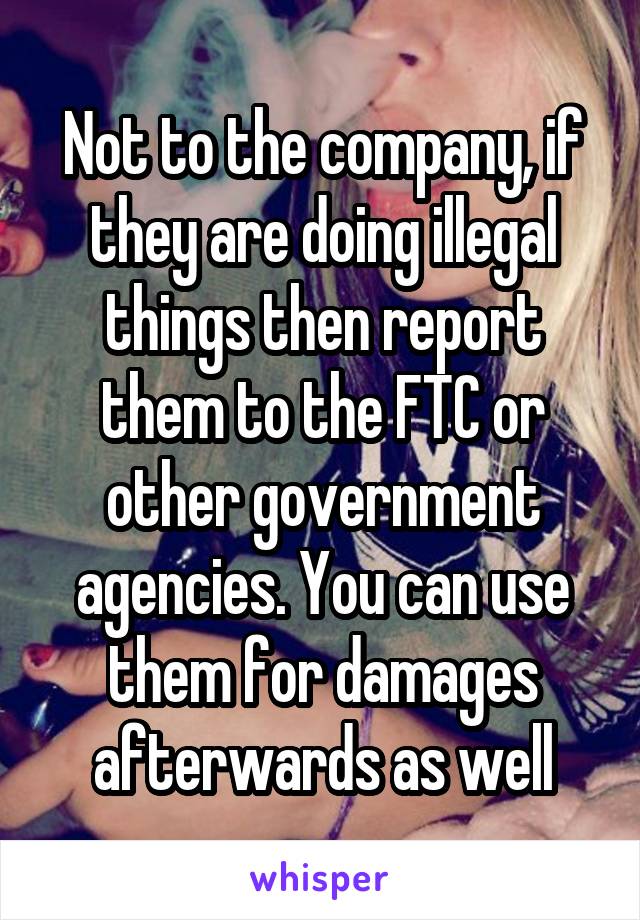 Not to the company, if they are doing illegal things then report them to the FTC or other government agencies. You can use them for damages afterwards as well