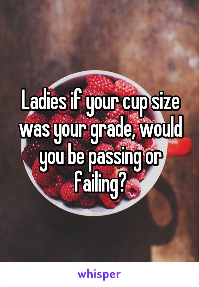 Ladies if your cup size was your grade, would you be passing or failing?