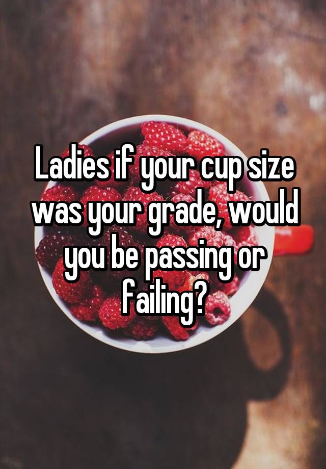 Ladies if your cup size was your grade, would you be passing or failing?