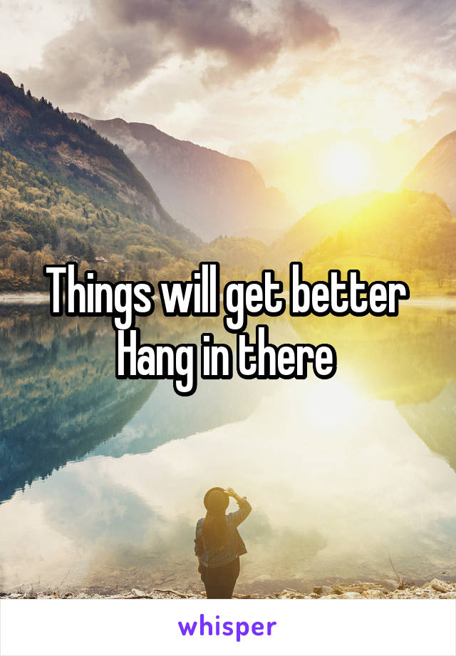 Things will get better 
Hang in there 