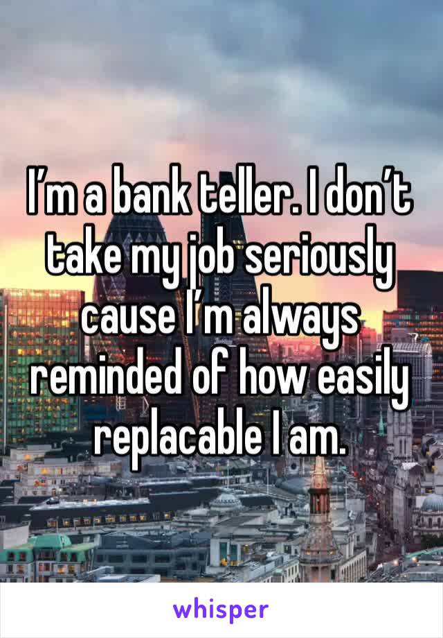 I’m a bank teller. I don’t take my job seriously cause I’m always reminded of how easily replacable I am.