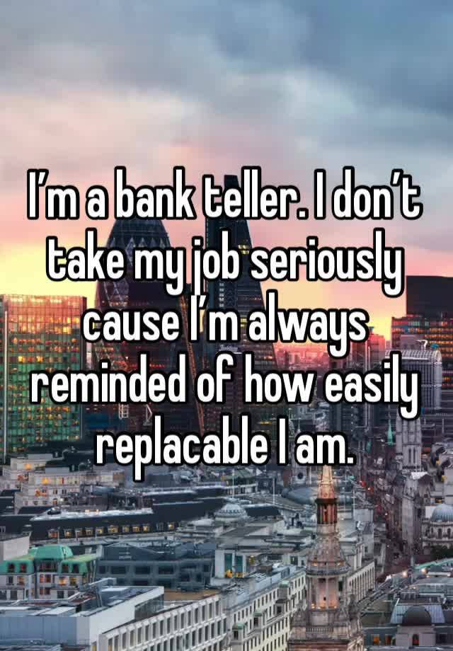 I’m a bank teller. I don’t take my job seriously cause I’m always reminded of how easily replacable I am.