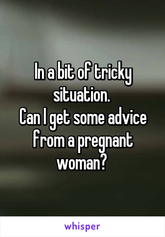 In a bit of tricky situation. 
Can I get some advice from a pregnant woman? 