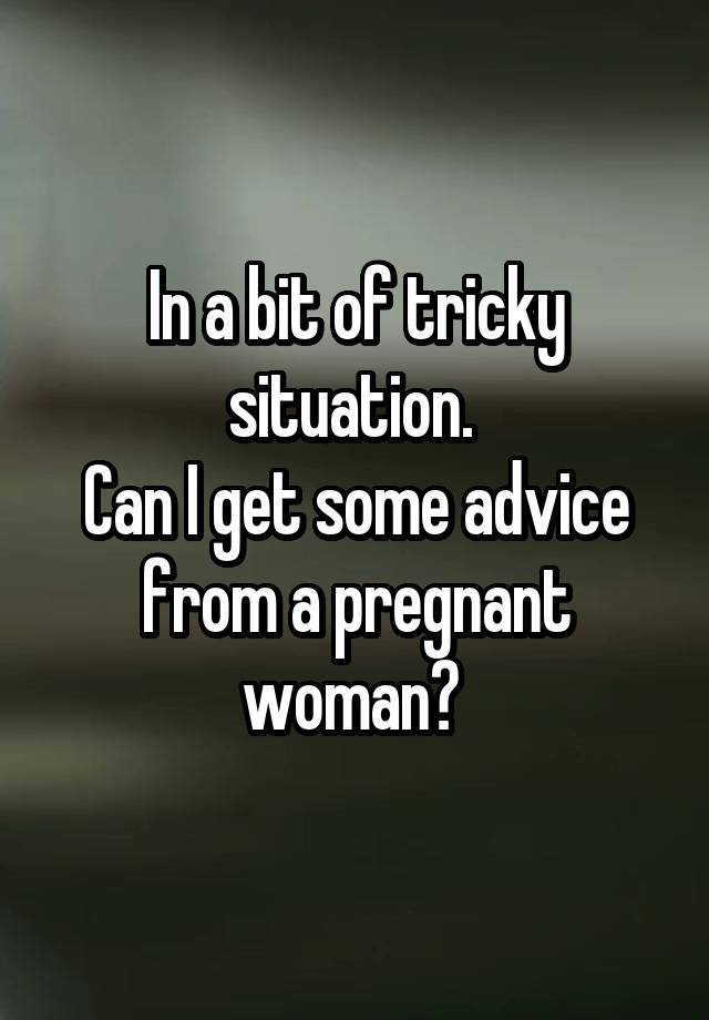 In a bit of tricky situation. 
Can I get some advice from a pregnant woman? 