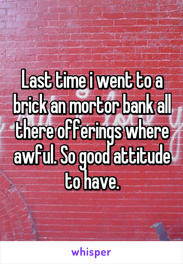 Last time i went to a brick an mortor bank all there offerings where awful. So good attitude to have.