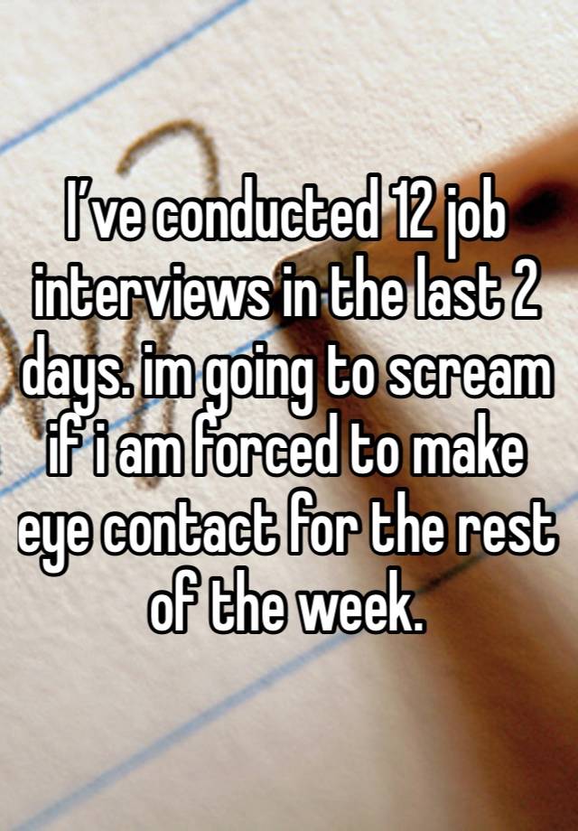 I’ve conducted 12 job interviews in the last 2 days. im going to scream if i am forced to make eye contact for the rest of the week. 