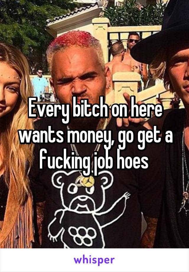 Every bitch on here wants money, go get a fucking job hoes 