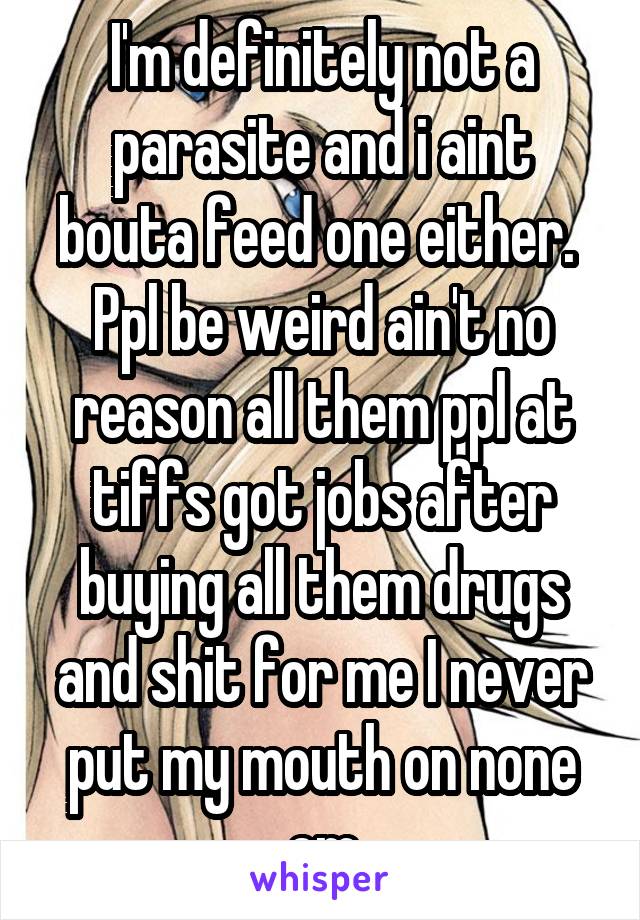 I'm definitely not a parasite and i aint bouta feed one either.  Ppl be weird ain't no reason all them ppl at tiffs got jobs after buying all them drugs and shit for me I never put my mouth on none em