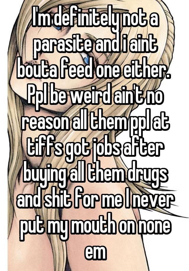 I'm definitely not a parasite and i aint bouta feed one either.  Ppl be weird ain't no reason all them ppl at tiffs got jobs after buying all them drugs and shit for me I never put my mouth on none em