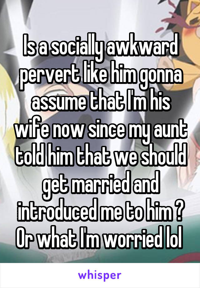 Is a socially awkward pervert like him gonna assume that I'm his wife now since my aunt told him that we should get married and introduced me to him ? Or what I'm worried lol 