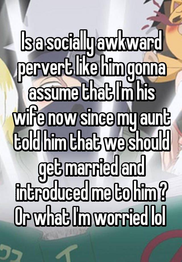 Is a socially awkward pervert like him gonna assume that I'm his wife now since my aunt told him that we should get married and introduced me to him ? Or what I'm worried lol 