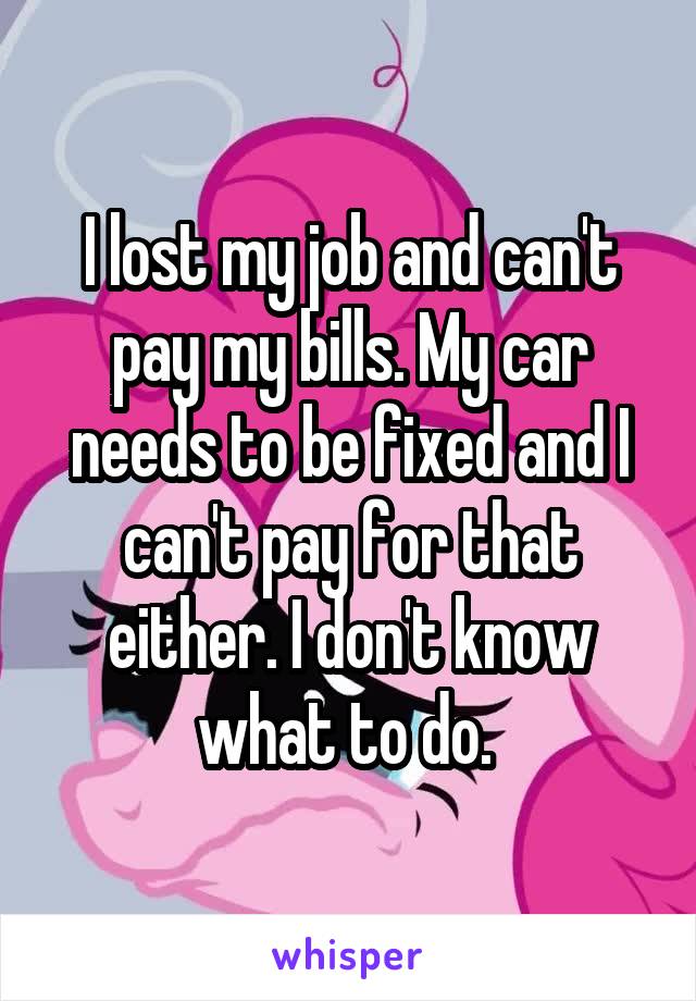 I lost my job and can't pay my bills. My car needs to be fixed and I can't pay for that either. I don't know what to do. 