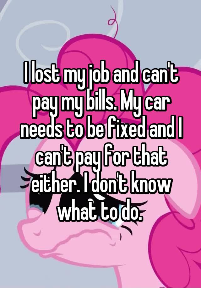 I lost my job and can't pay my bills. My car needs to be fixed and I can't pay for that either. I don't know what to do. 