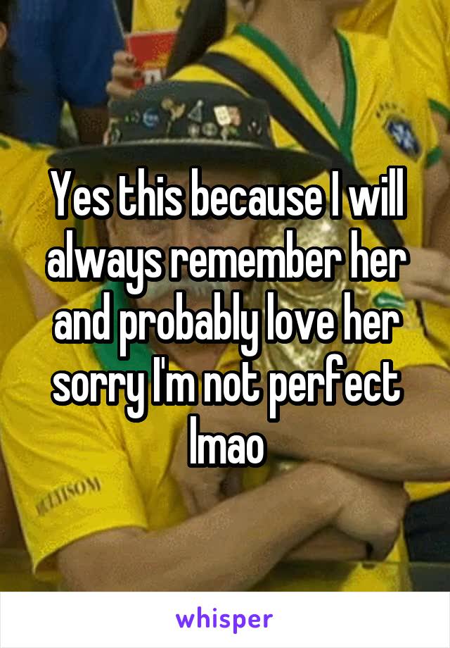 Yes this because I will always remember her and probably love her sorry I'm not perfect lmao