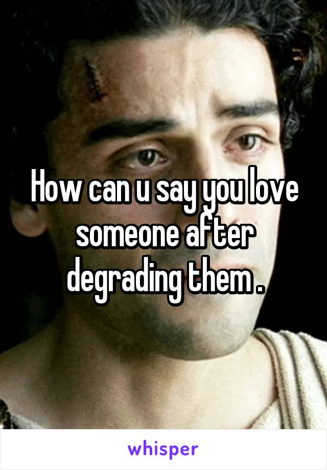 How can u say you love someone after degrading them .