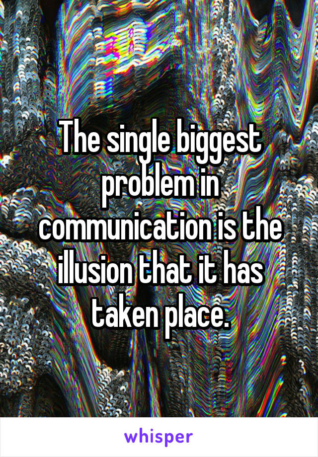 The single biggest problem in communication is the illusion that it has taken place.