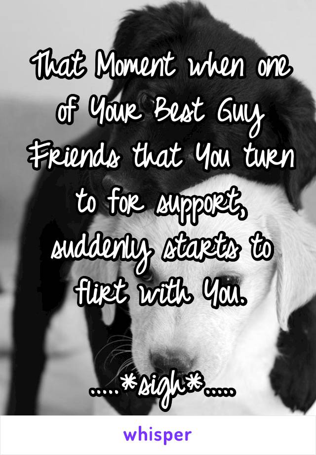 That Moment when one of Your Best Guy Friends that You turn to for support, suddenly starts to flirt with You.

.....*sigh*.....