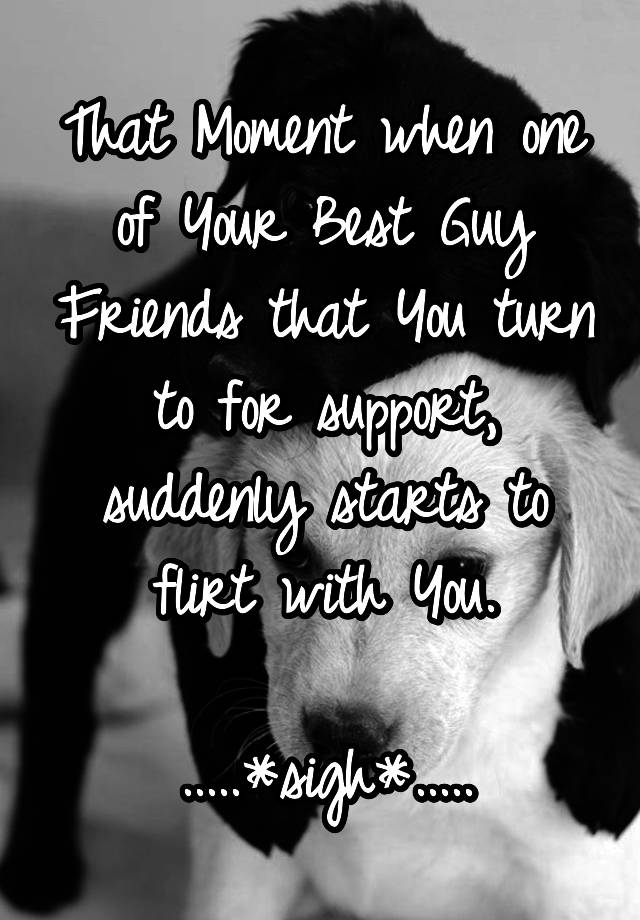 That Moment when one of Your Best Guy Friends that You turn to for support, suddenly starts to flirt with You.

.....*sigh*.....