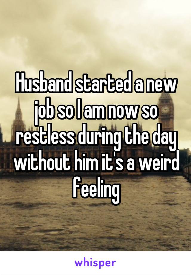 Husband started a new job so I am now so restless during the day without him it's a weird feeling