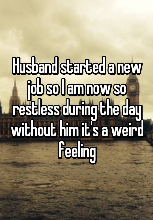 Husband started a new job so I am now so restless during the day without him it's a weird feeling