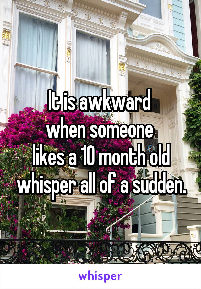 It is awkward 
when someone 
likes a 10 month old whisper all of a sudden.