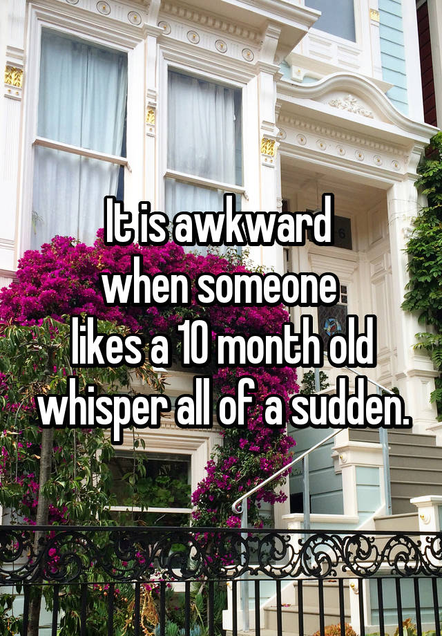 It is awkward 
when someone 
likes a 10 month old whisper all of a sudden.