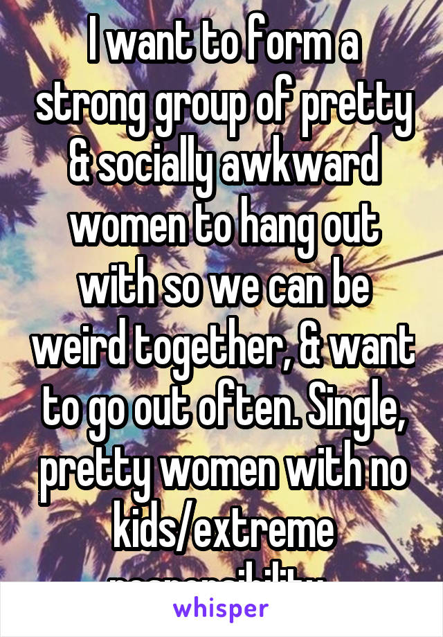 I want to form a strong group of pretty & socially awkward women to hang out with so we can be weird together, & want to go out often. Single, pretty women with no kids/extreme responsibility. 