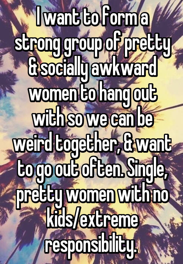 I want to form a strong group of pretty & socially awkward women to hang out with so we can be weird together, & want to go out often. Single, pretty women with no kids/extreme responsibility. 