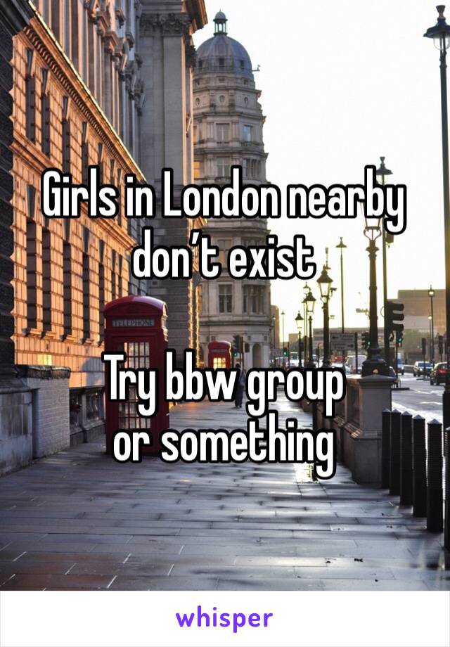 Girls in London nearby don’t exist 

Try bbw group or something 