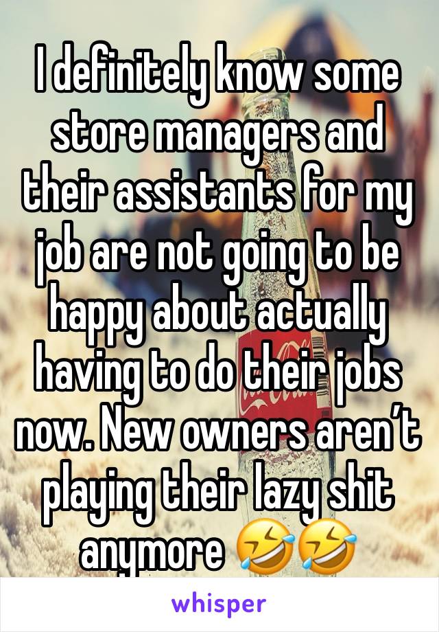 I definitely know some store managers and their assistants for my job are not going to be happy about actually having to do their jobs now. New owners aren’t playing their lazy shit anymore 🤣🤣