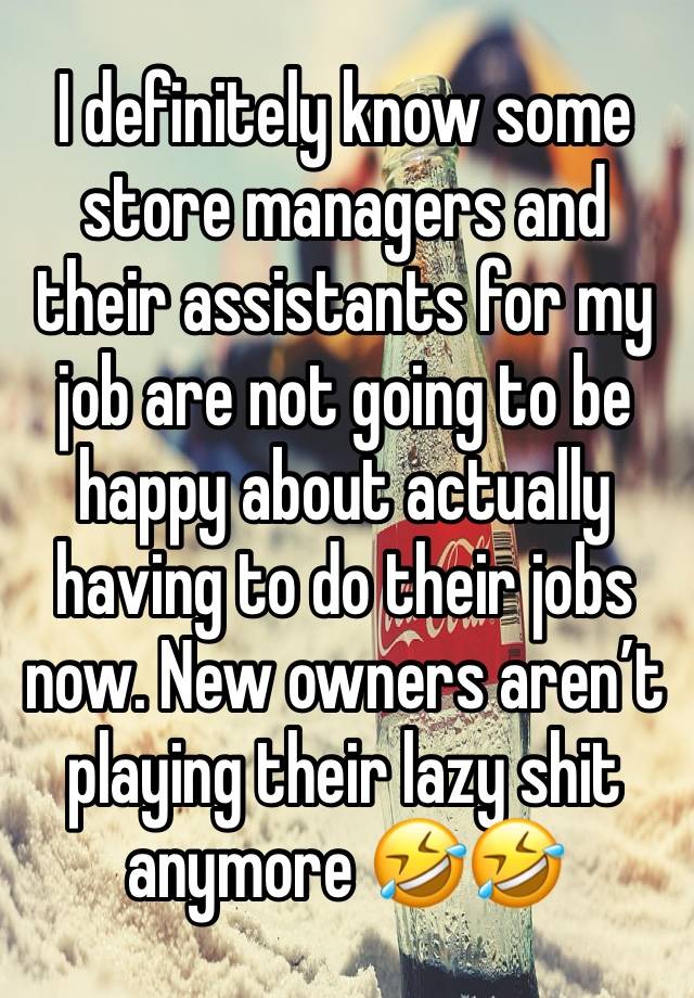 I definitely know some store managers and their assistants for my job are not going to be happy about actually having to do their jobs now. New owners aren’t playing their lazy shit anymore 🤣🤣