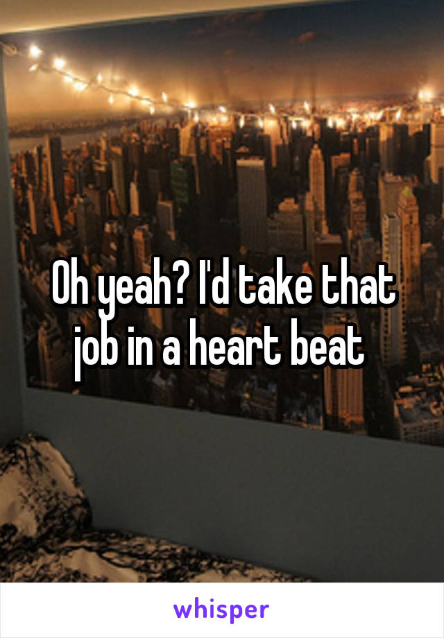 Oh yeah? I'd take that job in a heart beat 