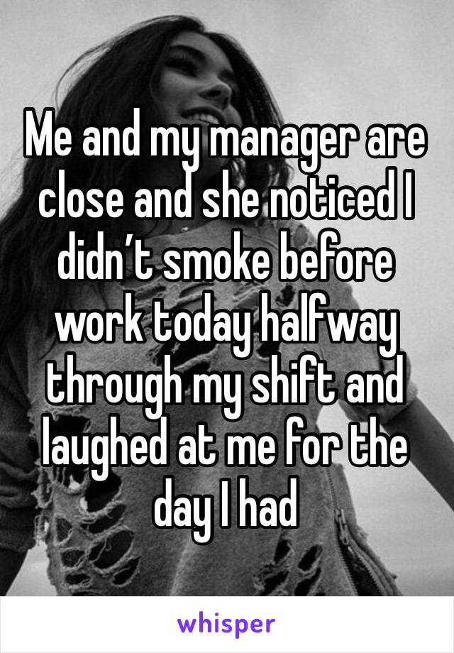 Me and my manager are close and she noticed I didn’t smoke before work today halfway through my shift and laughed at me for the day I had 